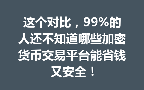 这个对比,99%的人还不知道哪些加密货币交易平台能省钱又安全! 一