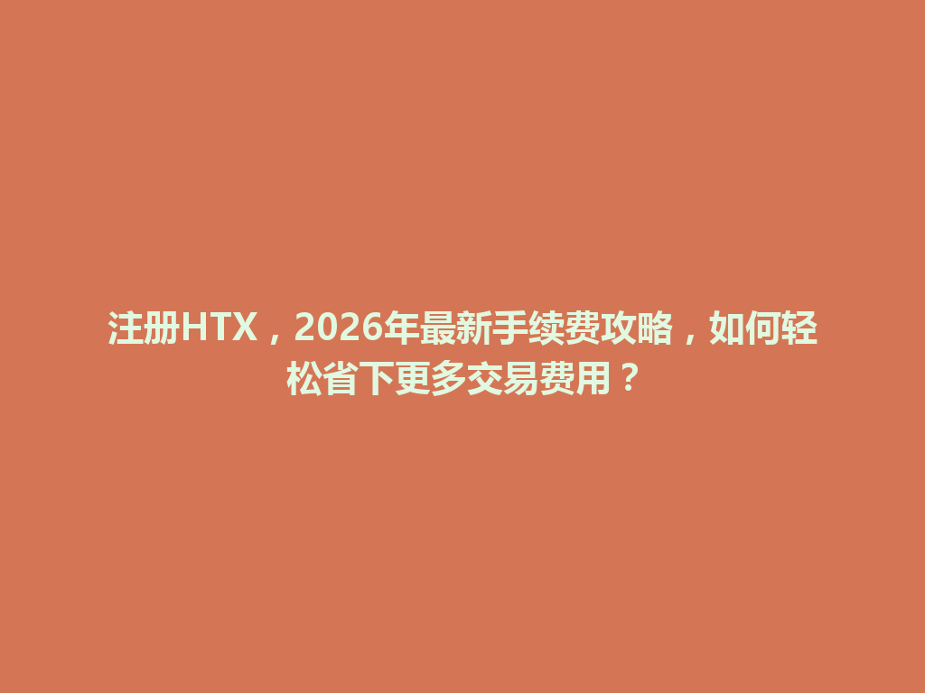 注册HTX,2026年最新手续费攻略,如何轻松省下更多交易费用? 一